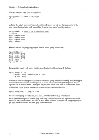 Chapter 1: Getting Started With Erlang


Now we start the “pong” process on gollum:

(pong@gollum)1      tut17:start pong().
true


and start the “ping” process on kosken (from the code above you will see that a parameter of the
start ping function is the node name of the Erlang system where “pong” is running):

(ping@kosken)1 tut17:start ping(pong@gollum).
 0.37.0
Ping received pong
Ping received pong
Ping received pong
ping finished


Here we see that the ping pong program has run, on the “pong” side we see:

(pong@gollum)2
Pong received ping
Pong received ping
Pong received ping
Pong finished
(pong@gollum)2


Looking at the tut17 code we see that the pong function itself is unchanged, the lines:

{ping, Ping_PID} ->
    io:format("Pong received ping~n", []),
    Ping_PID ! pong,

work in the same way irrespective of on which node the “ping” process is executing. Thus Erlang pids
contain information about where the process executes so if you know the pid of a process, the “!”
operator can be used to send it a message if the process is on the same node or on a different node.
A difference is how we send messages to a registered process on another node:

{pong, Pong_Node} ! {ping, self()},

We use a tuple fregistered name,node nameg instead of just the registered name.
In the previous example, we started “ping” and “pong” from the shells of two separate Erlang nodes.
spawn can also be used to start processes in other nodes. The next example is the ping pong program,
yet again, but this time we will start “ping” in another node:




32                                        Getting Started with Erlang
 
