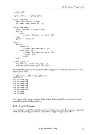1.3: Concurrent Programming


-module(tut18).

-export([start/1, ping/2, pong/0]).

ping(0, Pong_Node) ->
    {pong, Pong_Node} ! finished,
    io:format("ping finished~n", []);

ping(N, Pong_Node) ->
    {pong, Pong_Node} ! {ping, self()},
    receive
        pong ->
            io:format("Ping received pong~n", [])
    end,
    ping(N - 1, Pong_Node).

pong() ->
    receive
        finished ->
            io:format("Pong finished~n", []);
        {ping, Ping_PID} ->
            io:format("Pong received ping~n", []),
            Ping_PID ! pong,
            pong()
    end.

start(Ping_Node) ->
    register(pong, spawn(tut18, pong, [])),
    spawn(Ping_Node, tut18, ping, [3, node()]).

Assuming an Erlang system called ping (but not the “ping” process) has already been started on kosken,
then on gollum we do:

(pong@gollum)1 tut18:start(ping@kosken).
 3934.39.0
Pong received ping
Ping received pong
Pong received ping
Ping received pong
Pong received ping
Ping received pong
Pong finished
ping finished


Notice we get all the output on gollum. This is because the io system ﬁnds out where the process is
spawned from and sends all output there.


1.3.5 A Larger Example
Now for a larger example. We will make an extremely simple “messenger”. The messenger is a program
which allows users to log in on different nodes and send simple messages to each other.




                                    Getting Started with Erlang                                       33
 