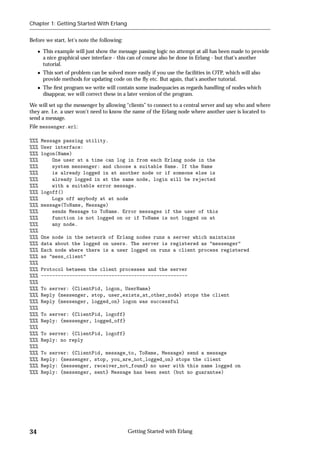 Chapter 1: Getting Started With Erlang


Before we start, let's note the following:

      This example will just show the message passing logic no attempt at all has been made to provide
      a nice graphical user interface - this can of course also be done in Erlang - but that's another
      tutorial.
      This sort of problem can be solved more easily if you use the facilities in OTP, which will also
      provide methods for updating code on the ﬂy etc. But again, that's another tutorial.
      The ﬁrst program we write will contain some inadequacies as regards handling of nodes which
      disappear, we will correct these in a later version of the program.

We will set up the messenger by allowing “clients” to connect to a central server and say who and where
they are. I.e. a user won't need to know the name of the Erlang node where another user is located to
send a message.
File messenger.erl:

%%%   Message passing utility.
%%%   User interface:
%%%   logon(Name)
%%%       One user at a time can log in from each Erlang node in the
%%%       system messenger: and choose a suitable Name. If the Name
%%%       is already logged in at another node or if someone else is
%%%       already logged in at the same node, login will be rejected
%%%       with a suitable error message.
%%%   logoff()
%%%       Logs off anybody at at node
%%%   message(ToName, Message)
%%%       sends Message to ToName. Error messages if the user of this
%%%       function is not logged on or if ToName is not logged on at
%%%       any node.
%%%
%%%   One node in the network of Erlang nodes runs a server which maintains
%%%   data about the logged on users. The server is registered as "messenger"
%%%   Each node where there is a user logged on runs a client process registered
%%%   as "mess_client"
%%%
%%%   Protocol between the client processes and the server
%%%   ----------------------------------------------------
%%%
%%%   To server: {ClientPid, logon, UserName}
%%%   Reply {messenger, stop, user_exists_at_other_node} stops the client
%%%   Reply {messenger, logged_on} logon was successful
%%%
%%%   To server: {ClientPid, logoff}
%%%   Reply: {messenger, logged_off}
%%%
%%%   To server: {ClientPid, logoff}
%%%   Reply: no reply
%%%
%%%   To server: {ClientPid, message_to, ToName, Message} send a message
%%%   Reply: {messenger, stop, you_are_not_logged_on} stops the client
%%%   Reply: {messenger, receiver_not_found} no user with this name logged on
%%%   Reply: {messenger, sent} Message has been sent (but no guarantee)




34                                           Getting Started with Erlang
 