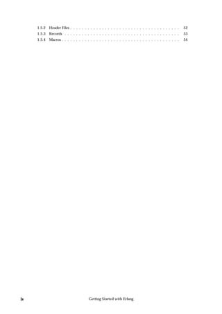 1.5.2 Header Files . . . . . . . . . . . . . . . . . . . . . . . . . . . . . . . . . . . . . .   52
     1.5.3 Records . . . . . . . . . . . . . . . . . . . . . . . . . . . . . . . . . . . . . . . .    53
     1.5.4 Macros . . . . . . . . . . . . . . . . . . . . . . . . . . . . . . . . . . . . . . . . .   54




iv                                     Getting Started with Erlang
 