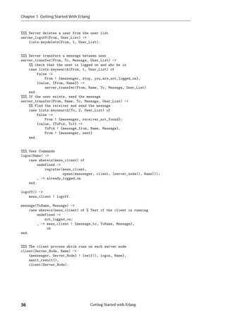 Chapter 1: Getting Started With Erlang



%%% Server deletes a user from the user list
server_logoff(From, User_List) ->
    lists:keydelete(From, 1, User_List).


%%% Server transfers a message between user
server_transfer(From, To, Message, User_List) ->
    %% check that the user is logged on and who he is
    case lists:keysearch(From, 1, User_List) of
        false ->
            From ! {messenger, stop, you_are_not_logged_on};
        {value, {From, Name}} ->
            server_transfer(From, Name, To, Message, User_List)
    end.
%%% If the user exists, send the message
server_transfer(From, Name, To, Message, User_List) ->
    %% Find the receiver and send the message
    case lists:keysearch(To, 2, User_List) of
        false ->
            From ! {messenger, receiver_not_found};
        {value, {ToPid, To}} ->
            ToPid ! {message_from, Name, Message},
            From ! {messenger, sent}
    end.


%%% User Commands
logon(Name) ->
    case whereis(mess_client) of
        undefined ->
            register(mess_client,
                     spawn(messenger, client, [server_node(), Name]));
        _ -> already_logged_on
    end.

logoff() ->
    mess_client ! logoff.

message(ToName, Message) ->
    case whereis(mess_client) of % Test if the client is running
        undefined ->
            not_logged_on;
        _ -> mess_client ! {message_to, ToName, Message},
             ok
end.


%%% The client process which runs on each server node
client(Server_Node, Name) ->
    {messenger, Server_Node} ! {self(), logon, Name},
    await_result(),
    client(Server_Node).




36                                       Getting Started with Erlang
 