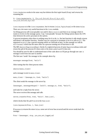 1.3: Concurrent Programming


lists:keydelete works in the same way but deletes the ﬁrst tuple found (if any) and returns the
remaining list:

5 lists:keydelete(a, 2, [fx,y,zg,fb,b,bg,fb,a,cg,fq,r,sg]).
[fx,y,zg,fb,b,bg,fq,r,sg]


lists:keysearch is like lists:keymember, but it returns fvalue,Tuple Foundg or the atom false.
There are a lot more very useful functions in the lists module.
An Erlang process will (conceptually) run until it does a receive and there is no message which it
wants to receive in the message queue. I say “conceptually” because the Erlang system shares the CPU
time between the active processes in the system.
A process terminates when there is nothing more for it to do, i.e. the last function it calls simply returns
and doesn't call another function. Another way for a process to terminate is for it to call exit/1. The
argument to exit/1 has a special meaning which we will look at later. In this example we will do
exit(normal) which has the same effect as a process running out of functions to call.
The BIF whereis(RegisteredName) checks if a registered process of name RegisteredName exists and
return the pid of the process if it does exist or the atom undefined if it does not.
You should by now be able to understand most of the code above so I'll just go through one case: a
message is sent from one user to another.
The ﬁrst user “sends” the message in the example above by:

messenger:message(fred, "hello")

After testing that the client process exists:

whereis(mess_client)

and a message is sent to mess client:

mess_client ! {message_to, fred, "hello"}

The client sends the message to the server by:

{messenger, messenger@super} ! {self(), message_to, fred, "hello"},

and waits for a reply from the server.
The server receives this message and calls:

server_transfer(From, fred, "hello", User_List),

which checks that the pid From is in the User List:

lists:keysearch(From, 1, User_List)

If keysearch returns the atom false, some sort of error has occurred and the server sends back the
message:

From ! {messenger, stop, you_are_not_logged_on}




                                      Getting Started with Erlang                                       39
 