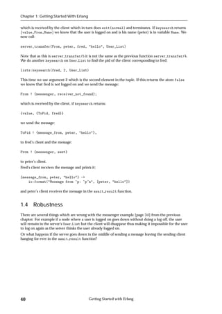 Chapter 1: Getting Started With Erlang


which is received by the client which in turn does exit(normal) and terminates. If keysearch returns
fvalue,From,Nameg we know that the user is logged on and is his name (peter) is in variable Name. We
now call:

server_transfer(From, peter, fred, "hello", User_List)

Note that as this is server transfer/5 it is not the same as the previous function server transfer/4.
We do another keysearch on User List to ﬁnd the pid of the client corresponding to fred:

lists:keysearch(fred, 2, User_List)

This time we use argument 2 which is the second element in the tuple. If this returns the atom false
we know that fred is not logged on and we send the message:

From ! {messenger, receiver_not_found};

which is received by the client, if keysearch returns:

{value, {ToPid, fred}}

we send the message:

ToPid ! {message_from, peter, "hello"},

to fred's client and the message:

From ! {messenger, sent}

to peter's client.
Fred's client receives the message and prints it:

{message_from, peter, "hello"} ->
    io:format("Message from ~p: ~p~n", [peter, "hello"])

and peter's client receives the message in the await result function.


1.4     Robustness
There are several things which are wrong with the messenger example [page 34] from the previous
chapter. For example if a node where a user is logged on goes down without doing a log off, the user
will remain in the server's User List but the client will disappear thus making it impossible for the user
to log on again as the server thinks the user already logged on.
Or what happens if the server goes down in the middle of sending a message leaving the sending client
hanging for ever in the await result function?




40                                          Getting Started with Erlang
 