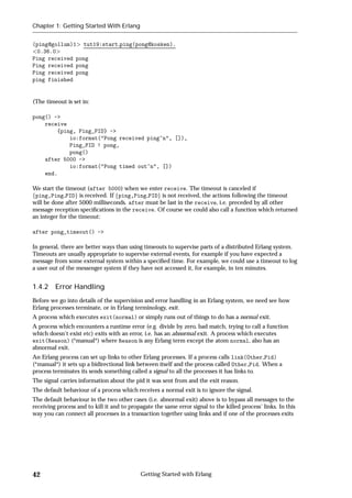 Chapter 1: Getting Started With Erlang


(ping@gollum)1 tut19:start ping(pong@kosken).
 0.36.0
Ping received pong
Ping received pong
Ping received pong
ping finished


(The timeout is set in:

pong() ->
    receive
        {ping, Ping_PID} ->
            io:format("Pong received ping~n", []),
            Ping_PID ! pong,
            pong()
    after 5000 ->
            io:format("Pong timed out~n", [])
    end.

We start the timeout (after 5000) when we enter receive. The timeout is canceled if
fping,Ping PIDg is received. If fping,Ping PIDg is not received, the actions following the timeout
will be done after 5000 milliseconds. after must be last in the receive, i.e. preceded by all other
message reception speciﬁcations in the receive. Of course we could also call a function which returned
an integer for the timeout:

after pong_timeout() ->

In general, there are better ways than using timeouts to supervise parts of a distributed Erlang system.
Timeouts are usually appropriate to supervise external events, for example if you have expected a
message from some external system within a speciﬁed time. For example, we could use a timeout to log
a user out of the messenger system if they have not accessed it, for example, in ten minutes.


1.4.2 Error Handling
Before we go into details of the supervision and error handling in an Erlang system, we need see how
Erlang processes terminate, or in Erlang terminology, exit.
A process which executes exit(normal) or simply runs out of things to do has a normal exit.
A process which encounters a runtime error (e.g. divide by zero, bad match, trying to call a function
which doesn't exist etc) exits with an error, i.e. has an abnormal exit. A process which executes
exit(Reason) (*manual*) where Reason is any Erlang term except the atom normal, also has an
abnormal exit.
An Erlang process can set up links to other Erlang processes. If a process calls link(Other Pid)
(*manual*) it sets up a bidirectional link between itself and the process called Other Pid. When a
process terminates its sends something called a signal to all the processes it has links to.
The signal carries information about the pid it was sent from and the exit reason.
The default behaviour of a process which receives a normal exit is to ignore the signal.
The default behaviour in the two other cases (i.e. abnormal exit) above is to bypass all messages to the
receiving process and to kill it and to propagate the same error signal to the killed process' links. In this
way you can connect all processes in a transaction together using links and if one of the processes exits




42                                          Getting Started with Erlang
 