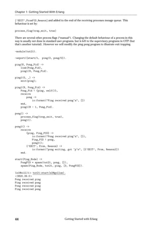 Chapter 1: Getting Started With Erlang


f’EXIT’,FromPID,Reasong and added to the end of the receiving processes mesage queue. This
behaviour is set by:

process_flag(trap_exit, true)

There are several other process ﬂags (*manual*). Changing the default behaviour of a process in this
way is usually not done in standard user programs, but is left to the supervisory programs in OTP (but
that's another tutorial). However we will modify the ping pong program to illustrate exit trapping.

-module(tut21).

-export([start/1, ping/2, pong/0]).

ping(N, Pong_Pid) ->
    link(Pong_Pid),
    ping1(N, Pong_Pid).

ping1(0, _) ->
    exit(ping);

ping1(N, Pong_Pid) ->
    Pong_Pid ! {ping, self()},
    receive
        pong ->
            io:format("Ping received pong~n", [])
    end,
    ping1(N - 1, Pong_Pid).

pong() ->
    process_flag(trap_exit, true),
    pong1().

pong1() ->
    receive
        {ping, Ping_PID} ->
            io:format("Pong received ping~n", []),
            Ping_PID ! pong,
            pong1();
        {’EXIT’, From, Reason} ->
            io:format("pong exiting, got ~p~n", [{’EXIT’, From, Reason}])
    end.

start(Ping_Node) ->
    PongPID = spawn(tut21, pong, []),
    spawn(Ping_Node, tut21, ping, [3, PongPID]).

(s1@bill)1 tut21:start(s2@gollum).
 3820.39.0
Pong received ping
Ping received pong
Pong received ping
Ping received pong




44                                        Getting Started with Erlang
 