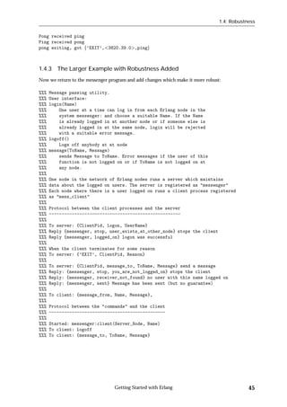 1.4: Robustness


Pong received ping
Ping received pong
pong exiting, got f’EXIT’, 3820.39.0 ,pingg



1.4.3 The Larger Example with Robustness Added
Now we return to the messenger program and add changes which make it more robust:

%%%   Message passing utility.
%%%   User interface:
%%%   login(Name)
%%%       One user at a time can log in from each Erlang node in the
%%%       system messenger: and choose a suitable Name. If the Name
%%%       is already logged in at another node or if someone else is
%%%       already logged in at the same node, login will be rejected
%%%       with a suitable error message.
%%%   logoff()
%%%       Logs off anybody at at node
%%%   message(ToName, Message)
%%%       sends Message to ToName. Error messages if the user of this
%%%       function is not logged on or if ToName is not logged on at
%%%       any node.
%%%
%%%   One node in the network of Erlang nodes runs a server which maintains
%%%   data about the logged on users. The server is registered as "messenger"
%%%   Each node where there is a user logged on runs a client process registered
%%%   as "mess_client"
%%%
%%%   Protocol between the client processes and the server
%%%   ----------------------------------------------------
%%%
%%%   To server: {ClientPid, logon, UserName}
%%%   Reply {messenger, stop, user_exists_at_other_node} stops the client
%%%   Reply {messenger, logged_on} logon was successful
%%%
%%%   When the client terminates for some reason
%%%   To server: {’EXIT’, ClientPid, Reason}
%%%
%%%   To server: {ClientPid, message_to, ToName, Message} send a message
%%%   Reply: {messenger, stop, you_are_not_logged_on} stops the client
%%%   Reply: {messenger, receiver_not_found} no user with this name logged on
%%%   Reply: {messenger, sent} Message has been sent (but no guarantee)
%%%
%%%   To client: {message_from, Name, Message},
%%%
%%%   Protocol between the "commands" and the client
%%%   ----------------------------------------------
%%%
%%%   Started: messenger:client(Server_Node, Name)
%%%   To client: logoff
%%%   To client: {message_to, ToName, Message}




                                 Getting Started with Erlang                                45
 
