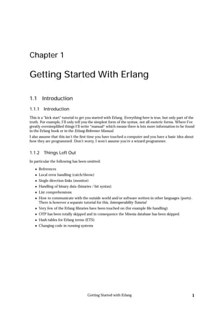 Chapter 1

Getting Started With Erlang

1.1     Introduction
1.1.1 Introduction
This is a “kick start” tutorial to get you started with Erlang. Everything here is true, but only part of the
truth. For example, I'll only tell you the simplest form of the syntax, not all esoteric forms. Where I've
greatly oversimpliﬁed things I'll write *manual* which means there is lots more information to be found
in the Erlang book or in the Erlang Reference Manual.
I also assume that this isn't the ﬁrst time you have touched a computer and you have a basic idea about
how they are programmed. Don't worry, I won't assume you're a wizard programmer.


1.1.2 Things Left Out
In particular the following has been omitted:

      References
      Local error handling (catch/throw)
      Single direction links (monitor)
      Handling of binary data (binaries / bit syntax)
      List comprehensions
      How to communicate with the outside world and/or software written in other languages (ports).
      There is however a separate tutorial for this, Interoperability Tutorial
      Very few of the Erlang libraries have been touched on (for example ﬁle handling)
      OTP has been totally skipped and in consequence the Mnesia database has been skipped.
      Hash tables for Erlang terms (ETS)
      Changing code in running systems




                                      Getting Started with Erlang                                          1
 