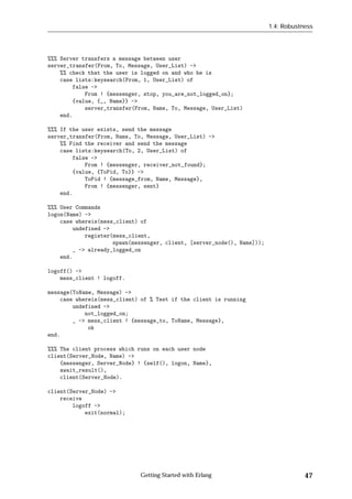 1.4: Robustness




%%% Server transfers a message between user
server_transfer(From, To, Message, User_List) ->
    %% check that the user is logged on and who he is
    case lists:keysearch(From, 1, User_List) of
        false ->
            From ! {messenger, stop, you_are_not_logged_on};
        {value, {_, Name}} ->
            server_transfer(From, Name, To, Message, User_List)
    end.

%%% If the user exists, send the message
server_transfer(From, Name, To, Message, User_List) ->
    %% Find the receiver and send the message
    case lists:keysearch(To, 2, User_List) of
        false ->
            From ! {messenger, receiver_not_found};
        {value, {ToPid, To}} ->
            ToPid ! {message_from, Name, Message},
            From ! {messenger, sent}
    end.

%%% User Commands
logon(Name) ->
    case whereis(mess_client) of
        undefined ->
            register(mess_client,
                     spawn(messenger, client, [server_node(), Name]));
        _ -> already_logged_on
    end.

logoff() ->
    mess_client ! logoff.

message(ToName, Message) ->
    case whereis(mess_client) of % Test if the client is running
        undefined ->
            not_logged_on;
        _ -> mess_client ! {message_to, ToName, Message},
             ok
end.

%%% The client process which runs on each user node
client(Server_Node, Name) ->
    {messenger, Server_Node} ! {self(), logon, Name},
    await_result(),
    client(Server_Node).

client(Server_Node) ->
    receive
        logoff ->
            exit(normal);




                              Getting Started with Erlang                            47
 