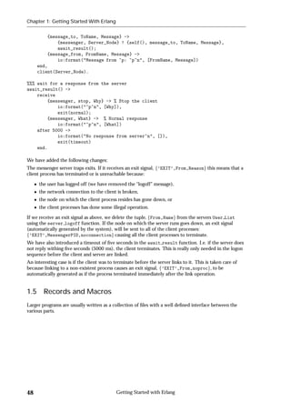 Chapter 1: Getting Started With Erlang


          {message_to, ToName, Message} ->
              {messenger, Server_Node} ! {self(), message_to, ToName, Message},
              await_result();
          {message_from, FromName, Message} ->
              io:format("Message from ~p: ~p~n", [FromName, Message])
      end,
      client(Server_Node).

%%% wait for a response from the server
await_result() ->
    receive
        {messenger, stop, Why} -> % Stop the client
            io:format("~p~n", [Why]),
            exit(normal);
        {messenger, What} -> % Normal response
            io:format("~p~n", [What])
    after 5000 ->
            io:format("No response from server~n", []),
            exit(timeout)
    end.

We have added the following changes:
The messenger server traps exits. If it receives an exit signal, f’EXIT’,From,Reasong this means that a
client process has terminated or is unreachable because:

      the user has logged off (we have removed the “logoff” message),
      the network connection to the client is broken,
      the node on which the client process resides has gone down, or
      the client processes has done some illegal operation.

If we receive an exit signal as above, we delete the tuple, fFrom,Nameg from the servers User List
using the server logoff function. If the node on which the server runs goes down, an exit signal
(automatically generated by the system), will be sent to all of the client processes:
f’EXIT’,MessengerPID,noconnectiong causing all the client processes to terminate.
We have also introduced a timeout of ﬁve seconds in the await result function. I.e. if the server does
not reply withing ﬁve seconds (5000 ms), the client terminates. This is really only needed in the logon
sequence before the client and server are linked.
An interesting case is if the client was to terminate before the server links to it. This is taken care of
because linking to a non-existent process causes an exit signal, f’EXIT’,From,noprocg, to be
automatically generated as if the process terminated immediately after the link operation.


1.5     Records and Macros
Larger programs are usually written as a collection of ﬁles with a well deﬁned interface between the
various parts.




48                                           Getting Started with Erlang
 