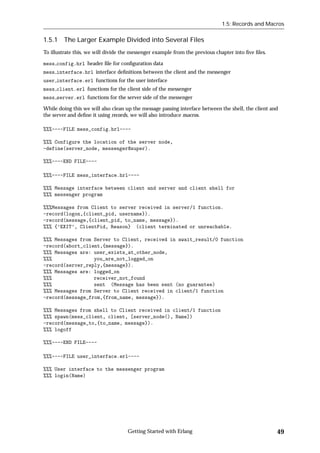 1.5: Records and Macros


1.5.1 The Larger Example Divided into Several Files
To illustrate this, we will divide the messenger example from the previous chapter into ﬁve ﬁles.

mess config.hrl header ﬁle for conﬁguration data
mess interface.hrl interface deﬁnitions between the client and the messenger
user interface.erl functions for the user interface
mess client.erl functions for the client side of the messenger
mess server.erl functions for the server side of the messenger

While doing this we will also clean up the message passing interface between the shell, the client and
the server and deﬁne it using records, we will also introduce macros.

%%%----FILE mess_config.hrl----

%%% Configure the location of the server node,
-define(server_node, messenger@super).

%%%----END FILE----

%%%----FILE mess_interface.hrl----

%%% Message interface between client and server and client shell for
%%% messenger program

%%%Messages from Client to server received in server/1 function.
-record(logon,{client_pid, username}).
-record(message,{client_pid, to_name, message}).
%%% {’EXIT’, ClientPid, Reason} (client terminated or unreachable.

%%% Messages from Server to Client, received in await_result/0 function
-record(abort_client,{message}).
%%% Messages are: user_exists_at_other_node,
%%%               you_are_not_logged_on
-record(server_reply,{message}).
%%% Messages are: logged_on
%%%               receiver_not_found
%%%               sent (Message has been sent (no guarantee)
%%% Messages from Server to Client received in client/1 function
-record(message_from,{from_name, message}).

%%% Messages from shell to Client received in client/1 function
%%% spawn(mess_client, client, [server_node(), Name])
-record(message_to,{to_name, message}).
%%% logoff

%%%----END FILE----

%%%----FILE user_interface.erl----

%%% User interface to the messenger program
%%% login(Name)




                                    Getting Started with Erlang                                      49
 