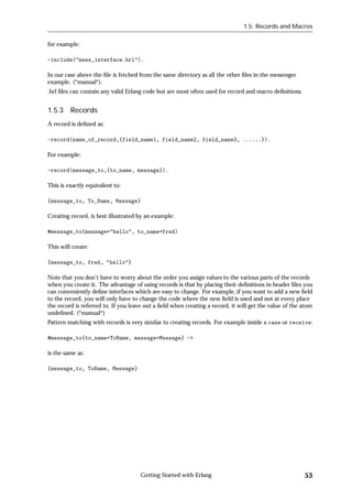 1.5: Records and Macros


for example:

-include("mess_interface.hrl").

In our case above the ﬁle is fetched from the same directory as all the other ﬁles in the messenger
example. (*manual*).
.hrl ﬁles can contain any valid Erlang code but are most often used for record and macro deﬁnitions.


1.5.3 Records
A record is deﬁned as:

-record(name_of_record,{field_name1, field_name2, field_name3, ......}).

For example:

-record(message_to,{to_name, message}).

This is exactly equivalent to:

{message_to, To_Name, Message}

Creating record, is best illustrated by an example:

#message_to{message="hello", to_name=fred)

This will create:

{message_to, fred, "hello"}

Note that you don't have to worry about the order you assign values to the various parts of the records
when you create it. The advantage of using records is that by placing their deﬁnitions in header ﬁles you
can conveniently deﬁne interfaces which are easy to change. For example, if you want to add a new ﬁeld
to the record, you will only have to change the code where the new ﬁeld is used and not at every place
the record is referred to. If you leave out a ﬁeld when creating a record, it will get the value of the atom
undeﬁned. (*manual*)
Pattern matching with records is very similar to creating records. For example inside a case or receive:

#message_to{to_name=ToName, message=Message} ->

is the same as:

{message_to, ToName, Message}




                                     Getting Started with Erlang                                        53
 