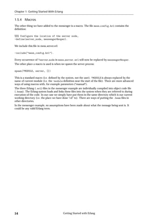 Chapter 1: Getting Started With Erlang


1.5.4 Macros
The other thing we have added to the messenger is a macro. The ﬁle mess config.hrl contains the
deﬁnition:

%%% Configure the location of the server node,
-define(server_node, messenger@super).

We include this ﬁle in mess server.erl:

-include("mess_config.hrl").

Every occurrence of ?server node in mess server.erl will now be replaced by messenger@super.
The other place a macro is used is when we spawn the server process:

spawn(?MODULE, server, [])

This is a standard macro (i.e. deﬁned by the system, not the user). ?MODULE is always replaced by the
name of current module (i.e. the -module deﬁnition near the start of the ﬁle). There are more advanced
ways of using macros with, for example parameters (*manual*).
The three Erlang (.erl) ﬁles in the messenger example are individually compiled into object code ﬁle
(.beam). The Erlang system loads and links these ﬁles into the system when they are referred to during
execution of the code. In our case we simply have put them in the same directory which is our current
working directory (i.e. the place we have done “cd” to). There are ways of putting the .beam ﬁles in
other directories.
In the messenger example, no assumptions have been made about what the message being sent is. It
could be any valid Erlang term.




54                                        Getting Started with Erlang
 