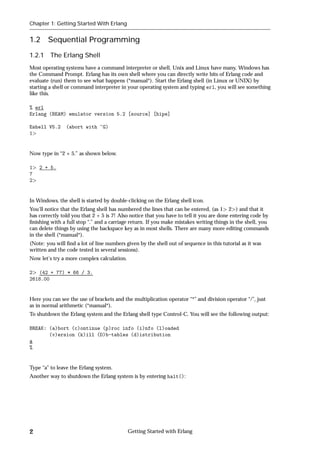 Chapter 1: Getting Started With Erlang


1.2     Sequential Programming
1.2.1 The Erlang Shell
Most operating systems have a command interpreter or shell, Unix and Linux have many, Windows has
the Command Prompt. Erlang has its own shell where you can directly write bits of Erlang code and
evaluate (run) them to see what happens (*manual*). Start the Erlang shell (in Linux or UNIX) by
starting a shell or command interpreter in your operating system and typing erl, you will see something
like this.

% erl
Erlang (BEAM) emulator version 5.2 [source] [hipe]

Eshell V5.2     (abort with ^G)
1


Now type in “2 + 5.” as shown below.

1   2 + 5.
7
2


In Windows, the shell is started by double-clicking on the Erlang shell icon.
You'll notice that the Erlang shell has numbered the lines that can be entered, (as 1 2 ) and that it
has correctly told you that 2 + 5 is 7! Also notice that you have to tell it you are done entering code by
ﬁnishing with a full stop “.” and a carriage return. If you make mistakes writing things in the shell, you
can delete things by using the backspace key as in most shells. There are many more editing commands
in the shell (*manual*).
(Note: you will ﬁnd a lot of line numbers given by the shell out of sequence in this tutorial as it was
written and the code tested in several sessions).
Now let's try a more complex calculation.

2 (42 + 77) * 66 / 3.
2618.00


Here you can see the use of brackets and the multiplication operator “*” and division operator “/”, just
as in normal arithmetic (*manual*).
To shutdown the Erlang system and the Erlang shell type Control-C. You will see the following output:

BREAK: (a)bort (c)ontinue (p)roc info (i)nfo (l)oaded
       (v)ersion (k)ill (D)b-tables (d)istribution
a
%


Type “a” to leave the Erlang system.
Another way to shutdown the Erlang system is by entering halt():




2                                           Getting Started with Erlang
 