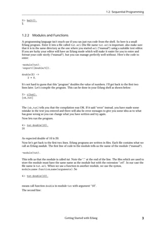 1.2: Sequential Programming


3   halt().
%



1.2.2 Modules and Functions
A programming language isn't much use if you can just run code from the shell. So here is a small
Erlang program. Enter it into a ﬁle called tut.erl (the ﬁle name tut.erl is important, also make sure
that it is in the same directory as the one where you started erl (*manual*) using a suitable text editor.
If you are lucky your editor will have an Erlang mode which will make it easier for you to enter and
format your code nicely (*manual*), but you can manage perfectly well without. Here's the code to
enter:

-module(tut).
-export([double/1]).

double(X) ->
    2 * X.

It's not hard to guess that this “program” doubles the value of numbers. I'll get back to the ﬁrst two
lines later. Let's compile the program. This can be done in your Erlang shell as shown below:

3 c(tut).
fok,tutg


The fok,tutg tells you that the compilation was OK. If it said “error” instead, you have made some
mistake in the text you entered and there will also be error messages to give you some idea as to what
has gone wrong so you can change what you have written and try again.
Now lets run the program.

4 tut:double(10).
20


As expected double of 10 is 20.
Now let's get back to the ﬁrst two lines. Erlang programs are written in ﬁles. Each ﬁle contains what we
call an Erlang module. The ﬁrst line of code in the module tells us the name of the module (*manual*).

-module(tut).

This tells us that the module is called tut. Note the “.” at the end of the line. The ﬁles which are used to
store the module must have the same name as the module but with the extension “.erl”. In our case the
ﬁle name is tut.erl. When we use a function in another module, we use the syntax,
module name:function name(arguments). So

4   tut:double(10).


means call function double in module tut with argument “10”.
The second line:




                                     Getting Started with Erlang                                          3
 