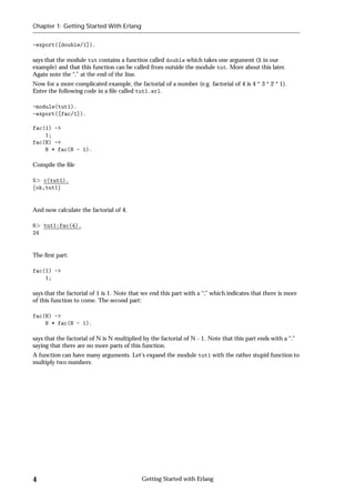 Chapter 1: Getting Started With Erlang


-export([double/1]).

says that the module tut contains a function called double which takes one argument (X in our
example) and that this function can be called from outside the module tut. More about this later.
Again note the “.” at the end of the line.
Now for a more complicated example, the factorial of a number (e.g. factorial of 4 is 4 * 3 * 2 * 1).
Enter the following code in a ﬁle called tut1.erl.

-module(tut1).
-export([fac/1]).

fac(1) ->
    1;
fac(N) ->
    N * fac(N - 1).

Compile the ﬁle

5 c(tut1).
fok,tut1g


And now calculate the factorial of 4.

6 tut1:fac(4).
24


The ﬁrst part:

fac(1) ->
    1;

says that the factorial of 1 is 1. Note that we end this part with a “;” which indicates that there is more
of this function to come. The second part:

fac(N) ->
    N * fac(N - 1).

says that the factorial of N is N multiplied by the factorial of N - 1. Note that this part ends with a “.”
saying that there are no more parts of this function.
A function can have many arguments. Let's expand the module tut1 with the rather stupid function to
multiply two numbers:




4                                           Getting Started with Erlang
 
