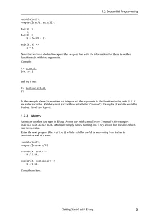 1.2: Sequential Programming


-module(tut1).
-export([fac/1, mult/2]).

fac(1) ->
    1;
fac(N) ->
    N * fac(N - 1).

mult(X, Y) ->
    X * Y.

Note that we have also had to expand the -export line with the information that there is another
function mult with two arguments.
Compile:

7 c(tut1).
fok,tut1g


and try it out:

8 tut1:mult(3,4).
12


In the example above the numbers are integers and the arguments in the functions in the code, N, X, Y
are called variables. Variables must start with a capital letter (*manual*). Examples of variable could be
Number, ShoeSize, Age etc.


1.2.3 Atoms
Atoms are another data type in Erlang. Atoms start with a small letter (*manual*), for example:
charles, centimeter, inch. Atoms are simply names, nothing else. They are not like variables which
can have a value.
Enter the next program (ﬁle: tut2.erl) which could be useful for converting from inches to
centimeters and vice versa:

-module(tut2).
-export([convert/2]).

convert(M, inch) ->
    M / 2.54;

convert(N, centimeter) ->
    N * 2.54.

Compile and test:




                                     Getting Started with Erlang                                         5
 