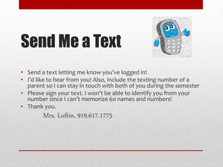 Send Me a Text
• Send a text letting me know you’ve logged in!
• I’d like to hear from you! Also, include the texting number of a
parent so I can stay in touch with both of you during the semester
• Please sign your text. I won’t be able to identify you from your
number since I can’t memorize 60 names and numbers!
• Thank you.
Mrs. Loftin, 919.617.1775
 