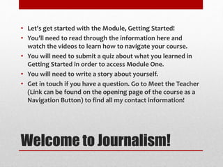 Welcome to Journalism!
• Let’s get started with the Module, Getting Started!
• You’ll need to read through the information here and
watch the videos to learn how to navigate your course.
• You will need to submit a quiz about what you learned in
Getting Started in order to access Module One.
• You will need to write a story about yourself.
• Get in touch if you have a question. Go to Meet the Teacher
(Link can be found on the opening page of the course as a
Navigation Button) to find all my contact information!
 
