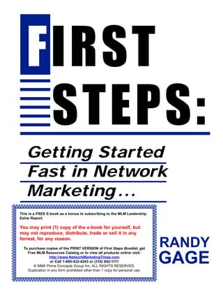 2
FIRST
STEPS:
Getting Started
Fast in Network
Marketing ...
Ezine Report.
may not reproduce, distribute, trade or sell it in any
format, for any reason.
, get
http://www.NetworkMarketingTimes.com
Duplication in any form prohibited other than 1 copy for personal use.
This is a FREE E-book as a bonus to subscribing to the MLM Leadership
You may print (1) copy of the e-book for yourself, but
To purchase copies of the PRINT VERSION of First Steps Booklet
Free MLM Resources Catalog or to view all products online visit:
or Call 1-800-432-4243 or (316) 942-1111
© MMII Prime Concepts Group Inc. ALL RIGHTS RESERVED.
RANDY
GAGE
 