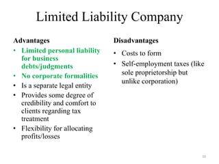 Limited Liability Company
Advantages                     Disadvantages
• Limited personal liability   • Costs to form
  for business
  debts/judgments              • Self-employment taxes (like
• No corporate formalities       sole proprietorship but
                                 unlike corporation)
• Is a separate legal entity
• Provides some degree of
  credibility and comfort to
  clients regarding tax
  treatment
• Flexibility for allocating
  profits/losses

                                                           10
 