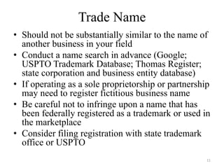 Trade Name
• Should not be substantially similar to the name of
  another business in your field
• Conduct a name search in advance (Google;
  USPTO Trademark Database; Thomas Register;
  state corporation and business entity database)
• If operating as a sole proprietorship or partnership
  may need to register fictitious business name
• Be careful not to infringe upon a name that has
  been federally registered as a trademark or used in
  the marketplace
• Consider filing registration with state trademark
  office or USPTO
                                                     11
 