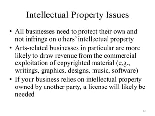 Intellectual Property Issues
• All businesses need to protect their own and
  not infringe on others’ intellectual property
• Arts-related businesses in particular are more
  likely to draw revenue from the commercial
  exploitation of copyrighted material (e.g.,
  writings, graphics, designs, music, software)
• If your business relies on intellectual property
  owned by another party, a license will likely be
  needed

                                                 12
 
