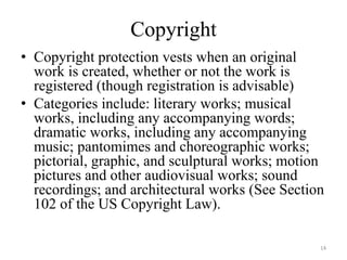 Copyright
• Copyright protection vests when an original
  work is created, whether or not the work is
  registered (though registration is advisable)
• Categories include: literary works; musical
  works, including any accompanying words;
  dramatic works, including any accompanying
  music; pantomimes and choreographic works;
  pictorial, graphic, and sculptural works; motion
  pictures and other audiovisual works; sound
  recordings; and architectural works (See Section
  102 of the US Copyright Law).

                                                 14
 