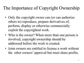 The Importance of Copyright Ownership
• Only the copyright owner can (or can authorize
  others to) reproduce, prepare derivatives of,
  perform, display or otherwise commercially
  exploit the copyrighted work.
• Who is the owner? When more than one person is
  involved, copyright ownership should be
  addressed before the work is created.
• Joint owners are entitled to license a work without
  the other owners’ approval but must share profits.
                                                    15
 