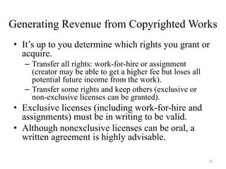Generating Revenue from Copyrighted Works
• It’s up to you determine which rights you grant or
  acquire.
   – Transfer all rights: work-for-hire or assignment
     (creator may be able to get a higher fee but loses all
     potential future income from the work).
   – Transfer some rights and keep others (exclusive or
     non-exclusive licenses can be granted).
• Exclusive licenses (including work-for-hire and
  assignments) must be in writing to be valid.
• Although nonexclusive licenses can be oral, a
  written agreement is highly advisable.

                                                              16
 