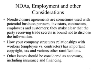 NDAs, Employment and other
             Considerations
• Nondisclosure agreements are sometimes used with
  potential business partners, investors, contractors,
  employees and customers; they make clear that the
  party receiving trade secrets is bound not to disclose
  the information.
• How your company structures relationships with
  workers (employee vs. contractor) has important
  copyright, tax and various other ramifications.
• Other issues should be considered as necessary,
  including insurance and financing.
                                                      17
 
