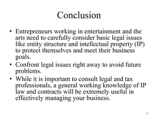 Conclusion
• Entrepreneurs working in entertainment and the
  arts need to carefully consider basic legal issues
  like entity structure and intellectual property (IP)
  to protect themselves and meet their business
  goals.
• Confront legal issues right away to avoid future
  problems.
• While it is important to consult legal and tax
  professionals, a general working knowledge of IP
  law and contracts will be extremely useful in
  effectively managing your business.

                                                     18
 