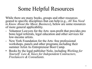 Some Helpful Resources
While there are many books, groups and other resources
geared to specific disciplines that can help (e.g., All You Need
to Know About the Music Business), below are some resources
of more general applicability.
- Volunteer Lawyers for the Arts: non-profit that provides pro
   bono legal referrals, legal education and other services for
   low-income artists.
- New York Foundation for the Arts: free professional
   workshops, panels and other programs including their
   summer Artist As Entrepreneur Boot Camp.
• Books by the legal publisher Nolo, including Working for
   Yourself: Law & Taxes for Independent Contractors,
   Freelancers & Consultants.

                                                               19
 