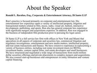 About the Speaker
Ronald L. Barabas, Esq., Corporate & Entertainment Attorney, Di Santo LLP

Ron’s practice is focused primarily on corporate and entertainment law. His
entertainment law experience spans a variety of intellectual property, litigation and
transactional matters related to film, music, radio, visual art, fashion, interactive
development, publishing, and sports. Ron also has general corporate law experience
with significant mergers and acquisitions expertise. In addition, Ron was engaged in
the business of independent film production prior to pursuing his legal career.

Di Santo LLP is a full service law firm with offices in New York and Miami that
specializes in all aspects of corporate and securities law, commercial litigation and
regulatory investigations, entertainment and new media matters, intellectual property,
and real estate transactions and finance. We have extensive experience in representing a
variety of business entities, including real estate investment trusts (or REITs),
investment banks, venture capital firms, real estate developers and small businesses.
We have structured and negotiated a wide range of transactions from multi-million
dollar securities offerings and private placements to complex mergers and acquisitions.
We also counsel start-up businesses and entrepreneurs in entity formation and venture
capital financing.


                                                                                        2
 