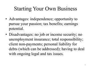 Starting Your Own Business
• Advantages: independence; opportunity to
  pursue your passion; tax benefits; earnings
  potential.
• Disadvantages: no job or income security; no
  unemployment insurance; total responsibility;
  client non-payments; personal liability for
  debts (which can be addressed); having to deal
  with ongoing legal and tax issues.

                                                   3
 