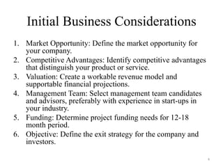 Initial Business Considerations
1. Market Opportunity: Define the market opportunity for
   your company.
2. Competitive Advantages: Identify competitive advantages
   that distinguish your product or service.
3. Valuation: Create a workable revenue model and
   supportable financial projections.
4. Management Team: Select management team candidates
   and advisors, preferably with experience in start-ups in
   your industry.
5. Funding: Determine project funding needs for 12-18
   month period.
6. Objective: Define the exit strategy for the company and
   investors.

                                                              4
 