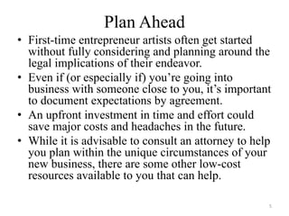 Plan Ahead
• First-time entrepreneur artists often get started
  without fully considering and planning around the
  legal implications of their endeavor.
• Even if (or especially if) you’re going into
  business with someone close to you, it’s important
  to document expectations by agreement.
• An upfront investment in time and effort could
  save major costs and headaches in the future.
• While it is advisable to consult an attorney to help
  you plan within the unique circumstances of your
  new business, there are some other low-cost
  resources available to you that can help.

                                                     5
 
