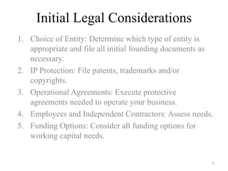Initial Legal Considerations
1. Choice of Entity: Determine which type of entity is
   appropriate and file all initial founding documents as
   necessary.
2. IP Protection: File patents, trademarks and/or
   copyrights.
3. Operational Agreements: Execute protective
   agreements needed to operate your business.
4. Employees and Independent Contractors: Assess needs.
5. Funding Options: Consider all funding options for
   working capital needs.


                                                        6
 