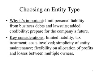 Choosing an Entity Type
• Why it’s important: limit personal liability
  from business debts and lawsuits; added
  credibility; prepare for the company’s future.
• Key considerations: limited liability; tax
  treatment; costs involved; simplicity of entity
  maintenance; flexibility on allocation of profits
  and losses between multiple owners.


                                                  7
 