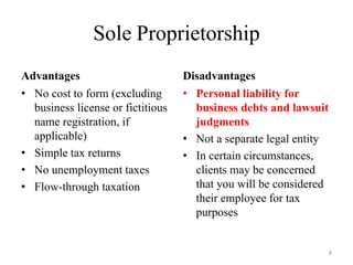 Sole Proprietorship
Advantages                         Disadvantages
• No cost to form (excluding       • Personal liability for
  business license or fictitious     business debts and lawsuit
  name registration, if              judgments
  applicable)                      • Not a separate legal entity
• Simple tax returns               • In certain circumstances,
• No unemployment taxes              clients may be concerned
• Flow-through taxation              that you will be considered
                                     their employee for tax
                                     purposes


                                                                   8
 