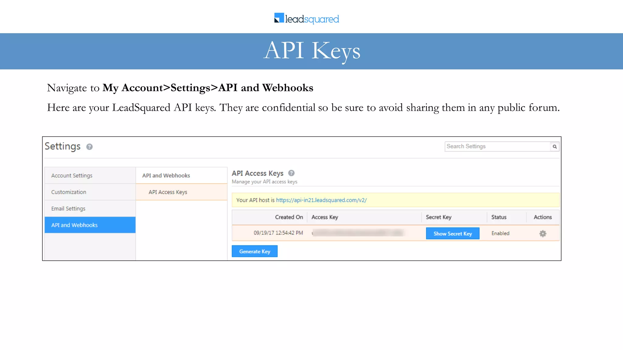 Here are your LeadSquared API keys. They are confidential so be sure to avoid sharing them in any public forum.
Navigate to My Account>Settings>API and Webhooks
API Keys
 