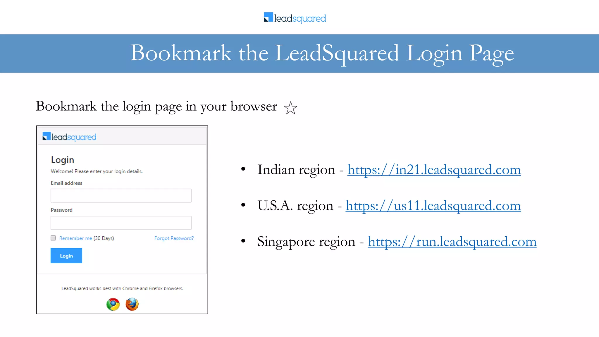 Bookmark the LeadSquared Login Page
Bookmark the login page in your browser
• Indian region - https://in21.leadsquared.com
• U.S.A. region - https://us11.leadsquared.com
• Singapore region - https://run.leadsquared.com
 