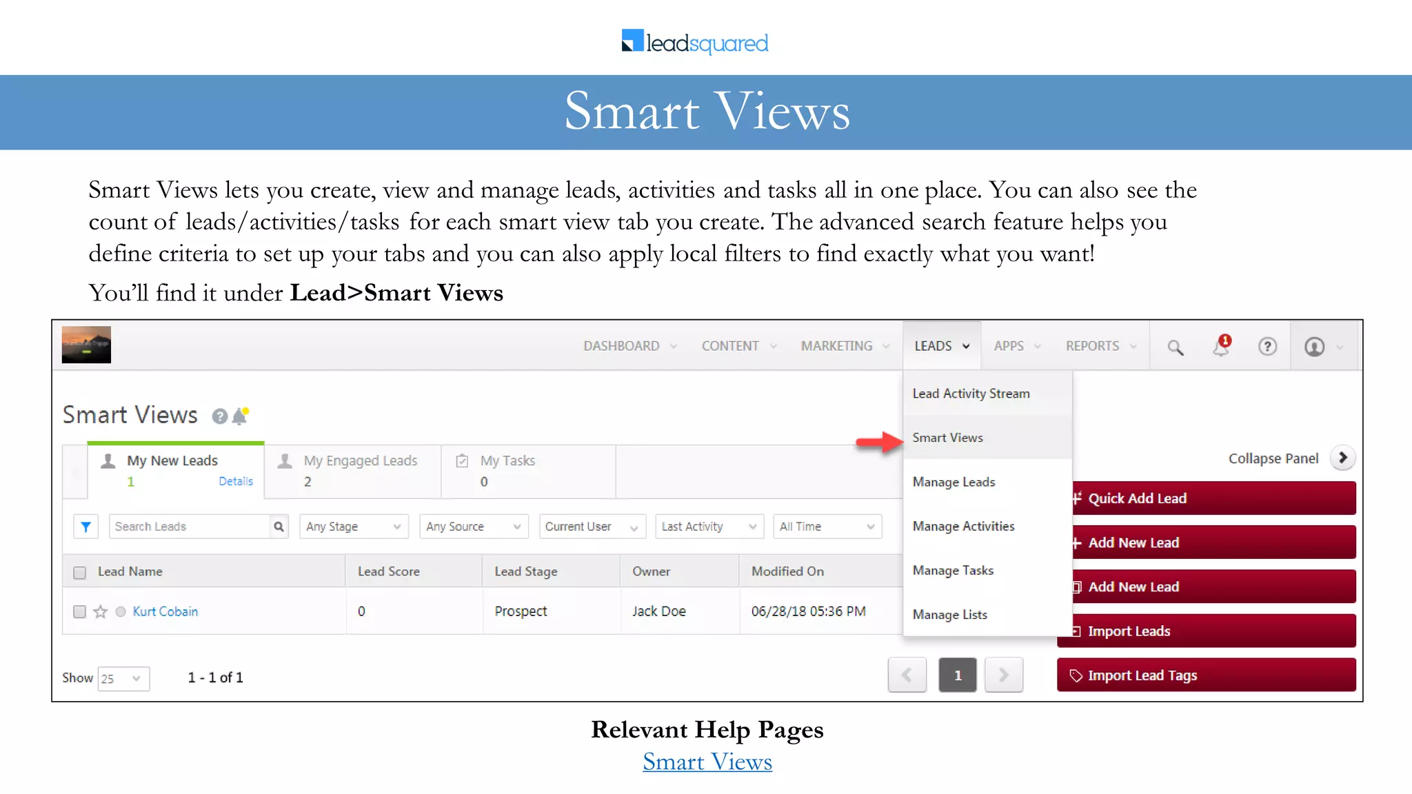Smart Views lets you create, view and manage leads, activities and tasks all in one place. You can also see the
count of leads/activities/tasks for each smart view tab you create. The advanced search feature helps you
define criteria to set up your tabs and you can also apply local filters to find exactly what you want!
Smart Views
Relevant Help Pages
Smart Views
You’ll find it under Lead>Smart Views
 