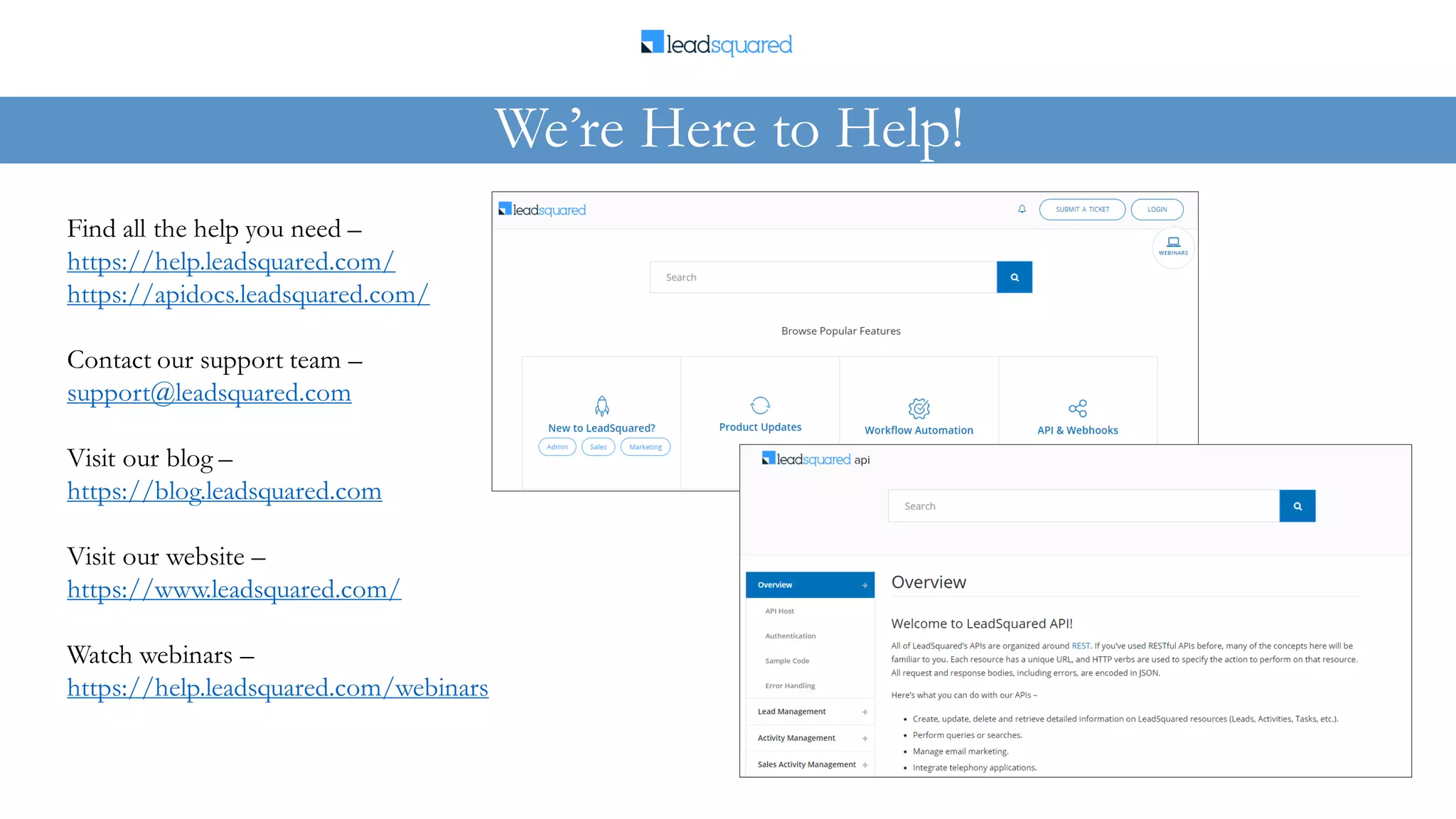 Find all the help you need –
https://help.leadsquared.com/
https://apidocs.leadsquared.com/
Contact our support team –
support@leadsquared.com
Visit our blog –
https://blog.leadsquared.com
Visit our website –
https://www.leadsquared.com/
Watch webinars –
https://help.leadsquared.com/webinars
We’re Here to Help!
 