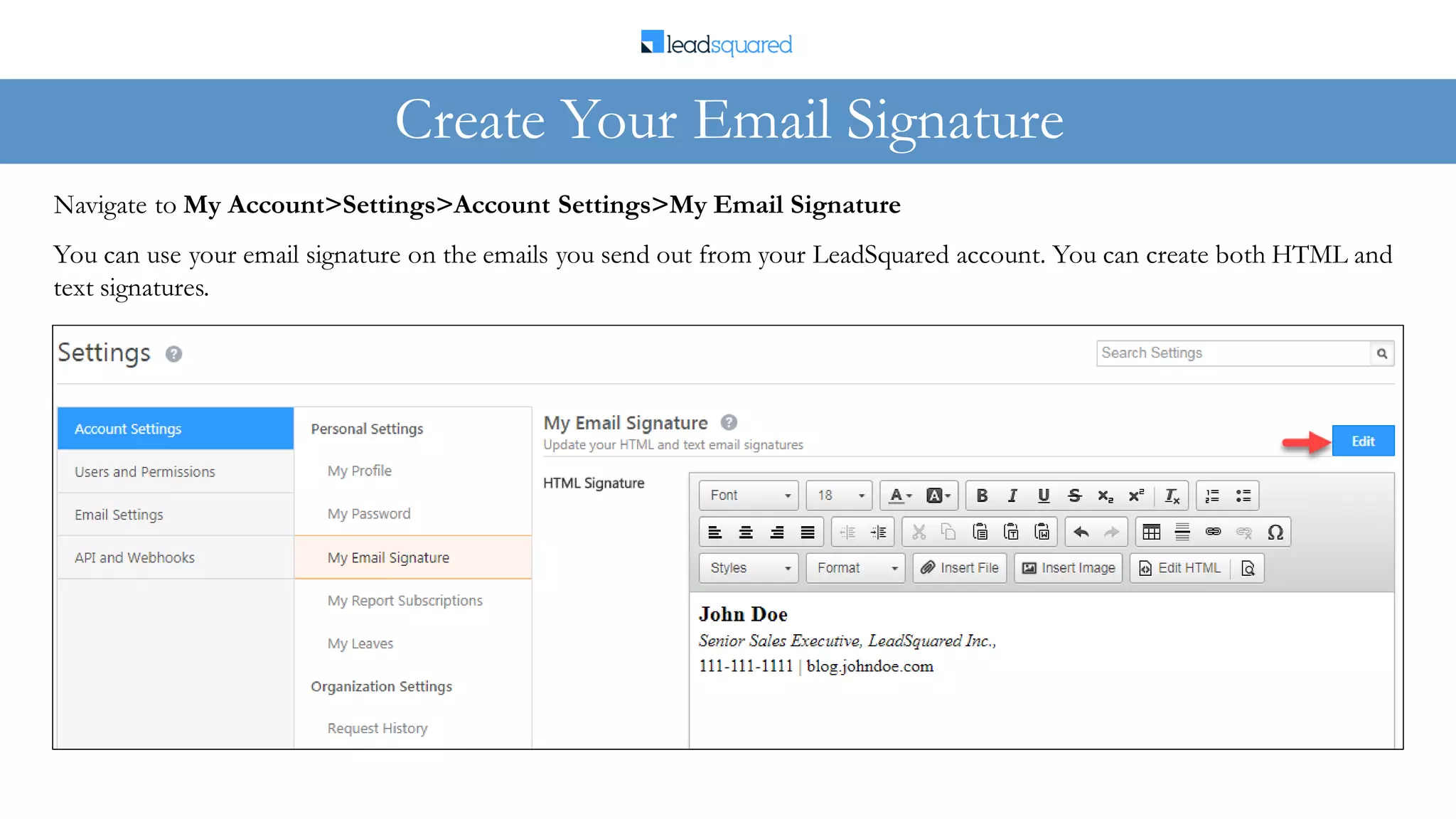 You can use your email signature on the emails you send out from your LeadSquared account. You can create both HTML and
text signatures.
Navigate to My Account>Settings>Account Settings>My Email Signature
Create Your Email Signature
 