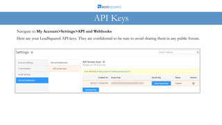 Here are your LeadSquared API keys. They are confidential so be sure to avoid sharing them in any public forum.
Navigate to My Account>Settings>API and Webhooks
API Keys
 