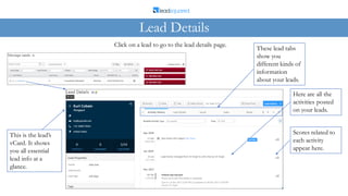 Lead Details
Click on a lead to go to the lead details page.
This is the lead’s
vCard. It shows
you all essential
lead info at a
glance.
These lead tabs
show you
different kinds of
information
about your leads.
Here are all the
activities posted
on your leads.
Scores related to
each activity
appear here.
 
