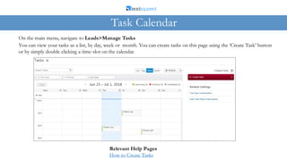 On the main menu, navigate to Leads>Manage Tasks
Task Calendar
You can view your tasks as a list, by day, week or month. You can create tasks on this page using the ‘Create Task’ button
or by simply double clicking a time-slot on the calendar.
Relevant Help Pages
How to Create Tasks
 