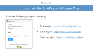 Bookmark the LeadSquared Login Page
Bookmark the login page in your browser
• Indian region - https://in21.leadsquared.com
• U.S.A. region - https://us11.leadsquared.com
• Singapore region - https://run.leadsquared.com
 