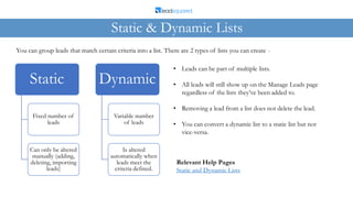 You can group leads that match certain criteria into a list. There are 2 types of lists you can create -
Static & Dynamic Lists
Static
Fixed number of
leads
Can only be altered
manually (adding,
deleting, importing
leads)
Dynamic
Variable number
of leads
Is altered
automatically when
leads meet the
criteria defined.
• Leads can be part of multiple lists.
• All leads will still show up on the Manage Leads page
regardless of the lists they’ve been added to.
• Removing a lead from a list does not delete the lead.
• You can convert a dynamic list to a static list but not
vice-versa.
Relevant Help Pages
Static and Dynamic Lists
 