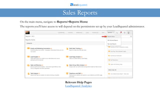 On the main menu, navigate to Reports>Reports Home
The reports you’ll have access to will depend on the permissions set up by your LeadSquared administrator.
Sales Reports
Relevant Help Pages
LeadSquared Analytics
 
